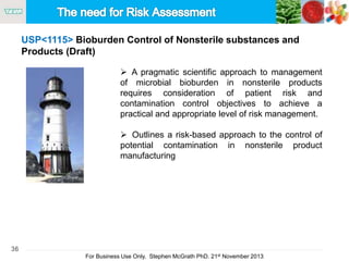36
For Business Use Only, Stephen McGrath PhD. 21st November 2013
USP<1115> Bioburden Control of Nonsterile substances and
Products (Draft)
 A pragmatic scientific approach to management
of microbial bioburden in nonsterile products
requires consideration of patient risk and
contamination control objectives to achieve a
practical and appropriate level of risk management.
 Outlines a risk-based approach to the control of
potential contamination in nonsterile product
manufacturing
 