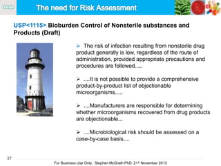 37
For Business Use Only, Stephen McGrath PhD. 21st November 2013
 The risk of infection resulting from nonsterile drug
product generally is low, regardless of the route of
administration, provided appropriate precautions and
procedures are followed.....
 ....It is not possible to provide a comprehensive
product-by-product list of objectionable
microorganisms.....
 ....Manufacturers are responsible for determining
whether microorganisms recovered from drug products
are objectionable...
 ....Microbiological risk should be assessed on a
case-by-case basis....
USP<1115> Bioburden Control of Nonsterile substances and
Products (Draft)
 
