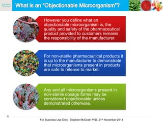 4
For Business Use Only, Stephen McGrath PhD. 21st November 2013
However you define what an
objectionable microorganism is, the
quality and safety of the pharmaceutical
product provided to customers remains
the responsibility of the manufacturer.
For non-sterile pharmaceutical products it
is up to the manufacturer to demonstrate
that microorganisms present in products
are safe to release to market.
Any and all microorganisms present in
non-sterile dosage forms may be
considered objectionable unless
demonstrated otherwise.
 