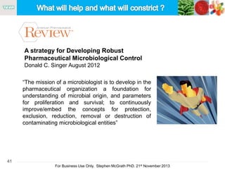 41
For Business Use Only, Stephen McGrath PhD. 21st November 2013
A strategy for Developing Robust
Pharmaceutical Microbiological Control
Donald C. Singer August 2012
“The mission of a microbiologist is to develop in the
pharmaceutical organization a foundation for
understanding of microbial origin, and parameters
for proliferation and survival; to continuously
improve/embed the concepts for protection,
exclusion, reduction, removal or destruction of
contaminating microbiological entities”
 