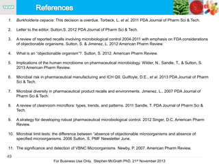 49
For Business Use Only, Stephen McGrath PhD. 21st November 2013
1. Burkholderia cepacia: This decision is overdue. Torbeck, L. et al, 2011 PDA Journal of Pharm Sci & Tech.
2. Letter to the editor. Sutton,S. 2012 PDA Journal of Pharm Sci & Tech.
3. A review of reported recalls involving microbiological control 2004-2011 with emphasis on FDA considerations
of objectionable organisms. Sutton, S. & Jimenez, L. 2012 American Pharm Review.
4. What is an “objectionable organism”?. Sutton, S. 2012. American Pharm Review.
5. Implications of the human microbiome on pharmaceutical microbiology. Wilder, N., Sandle, T., & Sutton, S.
2013 American Pharm Review.
6. Microbial risk in pharmaceutical manufacturing and ICH Q9. Guilfoyle, D.E., et al. 2013 PDA Journal of Pharm
Sci & Tech.
7. Microbial diversity in pharmaceutical product recalls and environments. Jimenez, L., 2007 PDA Journal of
Pharm Sci & Tech.
8. A review of cleanroom microflora: types, trends, and patterns. 2011 Sandle, T. PDA Journal of Pharm Sci &
Tech.
9. A strategy for developing robust pharmaceutical microbiological control. 2012 Singer, D.C. American Pharm
Review.
10. Microbial limit tests: the difference between “absence of objectionable microorganisms and absence of
specified microorganisms. 2006 Sutton, S. PMF Newsletter June.
11. The significance and detection of VBNC Microorganisms. Newby, P. 2007. American Pharm Review.
 