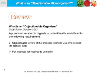 6
For Business Use Only, Stephen McGrath PhD. 21st November 2013
What is an “Objectionable Organism”
Scott Sutton October 2012
A pure interpretation in regards to patient health would lead to
the following requirements:
 Objectionable in view of the product’s intended use or to its shelf-
life stability, and;
 For products not required to be sterile
 