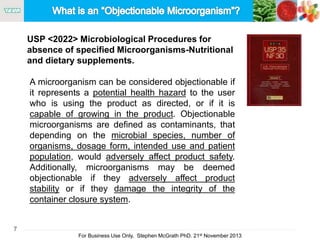 7
For Business Use Only, Stephen McGrath PhD. 21st November 2013
A microorganism can be considered objectionable if
it represents a potential health hazard to the user
who is using the product as directed, or if it is
capable of growing in the product. Objectionable
microorganisms are defined as contaminants, that
depending on the microbial species, number of
organisms, dosage form, intended use and patient
population, would adversely affect product safety.
Additionally, microorganisms may be deemed
objectionable if they adversely affect product
stability or if they damage the integrity of the
container closure system.
USP <2022> Microbiological Procedures for
absence of specified Microorganisms-Nutritional
and dietary supplements.
 