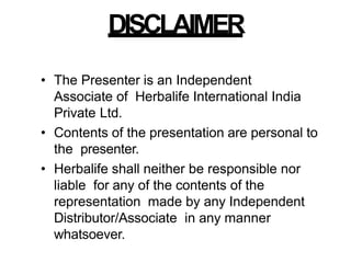 DISCLAIMER
• The Presenter is an Independent
Associate of Herbalife International India
Private Ltd.
• Contents of the presentation are personal to
the presenter.
• Herbalife shall neither be responsible nor
liable for any of the contents of the
representation made by any Independent
Distributor/Associate in any manner
whatsoever.
 