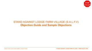 OBJECTION GUIDE AND SAMPLE OBJECTIONS 1STAND AGAINST LODGE FARM VILLAGE – WWW.SALFV.ORG
STAND AGAINST LODGE FARM VILLAGE (S.A.L.F.V)
Objection Guide and Sample Objections
 