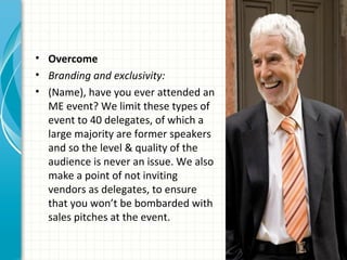 • Overcome
• Branding and exclusivity:
• (Name), have you ever attended an
  ME event? We limit these types of
  event to 40 delegates, of which a
  large majority are former speakers
  and so the level & quality of the
  audience is never an issue. We also
  make a point of not inviting
  vendors as delegates, to ensure
  that you won’t be bombarded with
  sales pitches at the event.
 