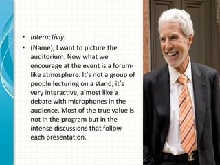 • Interactiviy:
• (Name), I want to picture the
  auditorium. Now what we
  encourage at the event is a forum-
  like atmosphere. It’s not a group of
  people lecturing on a stand; it’s
  very interactive, almost like a
  debate with microphones in the
  audience. Most of the true value is
  not in the program but in the
  intense discussions that follow
  each presentation.
 