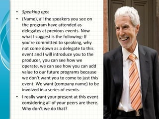 • Speaking ops:
• (Name), all the speakers you see on
  the program have attended as
  delegates at previous events. Now
  what I suggest is the following: If
  you’re committed to speaking, why
  not come down as a delegate to this
  event and I will introduce you to the
  producer, you can see how we
  operate, we can see how you can add
  value to our future programs because
  we don’t want you to come to just this
  event. We want (company name) to be
  involved in a series of events.
• I really want your present at this event
  considering all of your peers are there.
  Why don’t we do that?
 