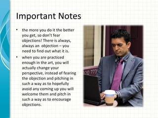 Important Notes
•   the more you do it the better
    you get, so don’t fear
    objections! There is always,
    always an objection – you
    need to find out what it is.
•   when you are practiced
    enough in the art, you will
    actually change your
    perspective, instead of fearing
    the objection and pitching in
    such a way as to hopefully
    avoid any coming up you will
    welcome them and pitch in
    such a way as to encourage
    objections.
 