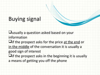 Buying signal

usually a question asked based on your
information
if the prospect asks for the price at the end or
in the middle of the conversation it is usually a
good sign of interest
if the prospect asks in the beginning it is usually
a means of getting you off the phone
 