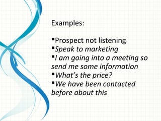 Examples:

Prospect not listening
Speak to marketing
I am going into a meeting so
send me some information
What’s the price?
We have been contacted
before about this
 