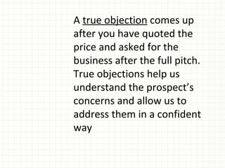 A true objection comes up
after you have quoted the
price and asked for the
business after the full pitch.
True objections help us
understand the prospect’s
concerns and allow us to
address them in a confident
way
 