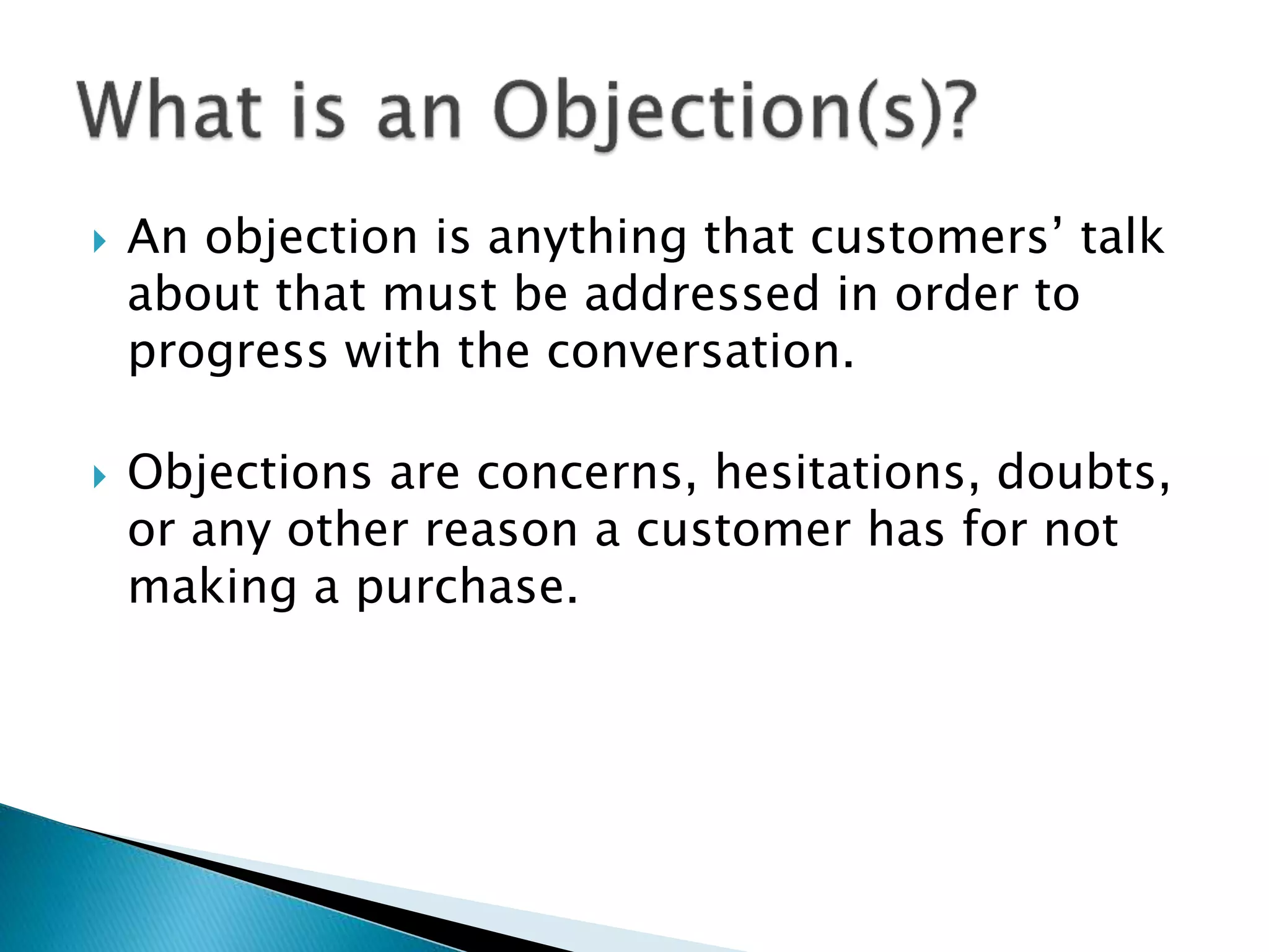  An objection is anything that customers’ talk
about that must be addressed in order to
progress with the conversation.
 Objections are concerns, hesitations, doubts,
or any other reason a customer has for not
making a purchase.
 