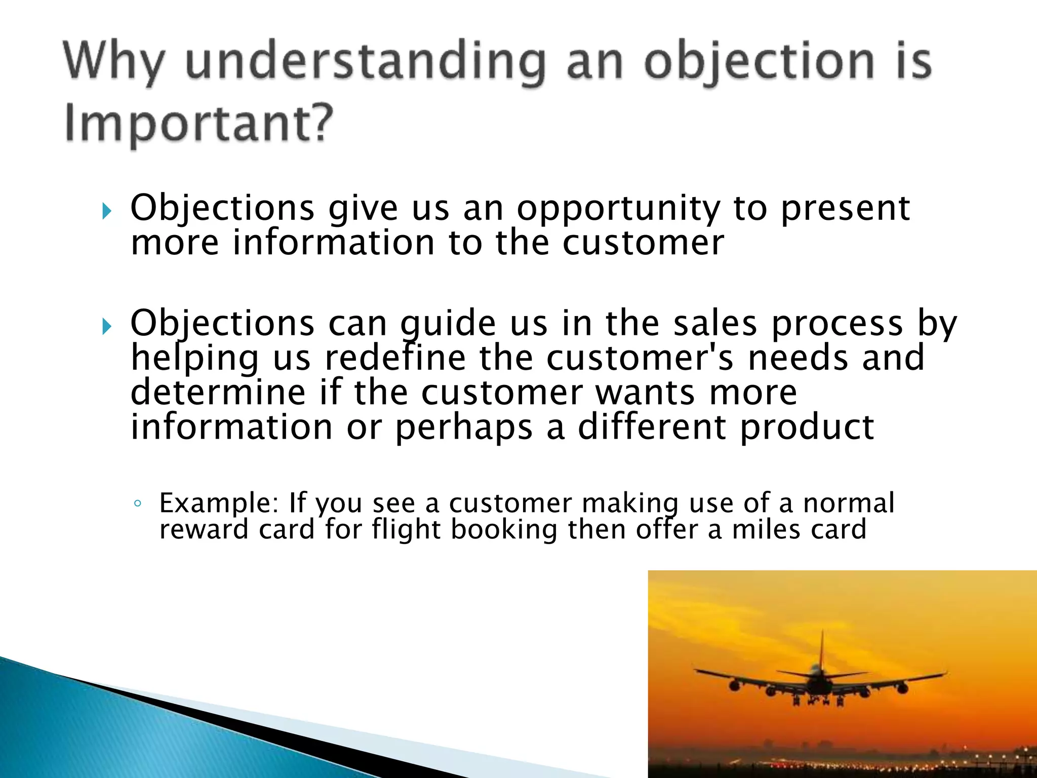  Objections give us an opportunity to present
more information to the customer
 Objections can guide us in the sales process by
helping us redefine the customer's needs and
determine if the customer wants more
information or perhaps a different product
◦ Example: If you see a customer making use of a normal
reward card for flight booking then offer a miles card
 