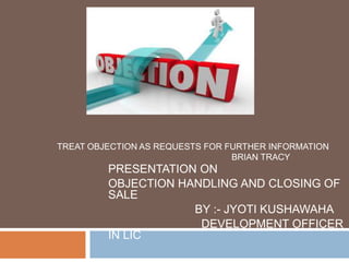 PRESENTATION ON
OBJECTION HANDLING AND CLOSING OF
SALE
BY :- JYOTI KUSHAWAHA
DEVELOPMENT OFFICER
IN LIC
TREAT OBJECTION AS REQUESTS FOR FURTHER INFORMATION
BRIAN TRACY
 