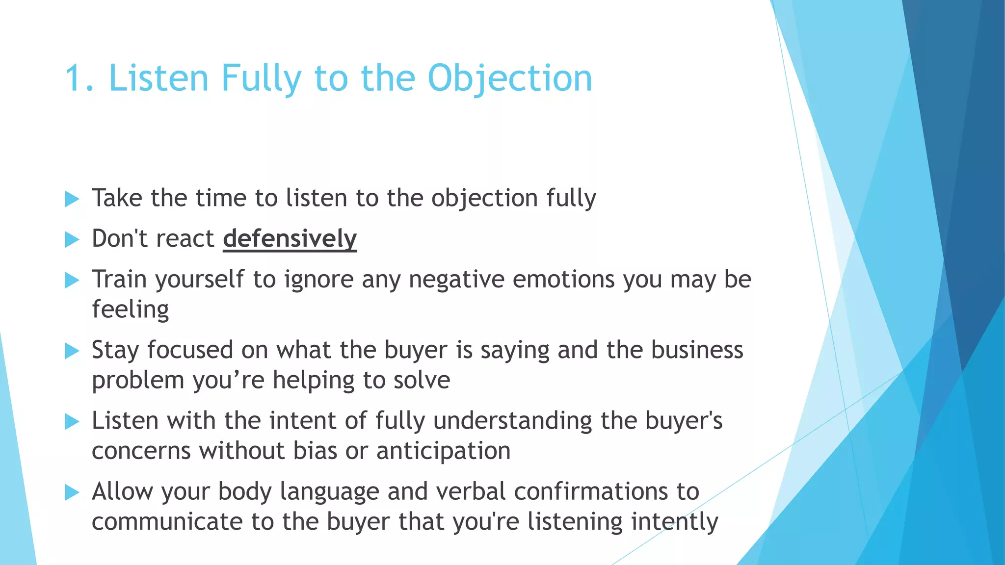 1. Listen Fully to the Objection
 Take the time to listen to the objection fully
 Don't react defensively
 Train yourself to ignore any negative emotions you may be
feeling
 Stay focused on what the buyer is saying and the business
problem you’re helping to solve
 Listen with the intent of fully understanding the buyer's
concerns without bias or anticipation
 Allow your body language and verbal confirmations to
communicate to the buyer that you're listening intently
 
