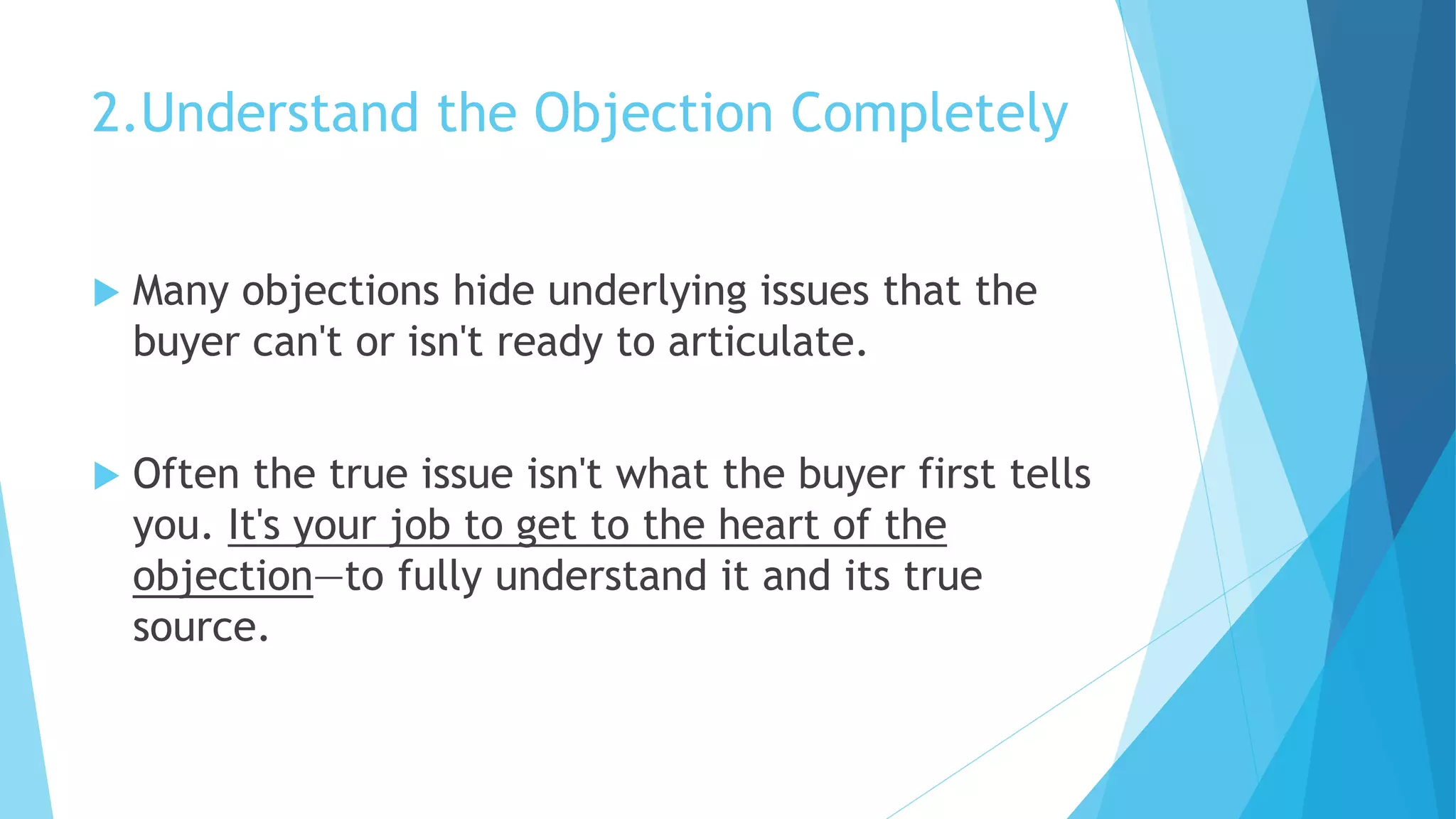 2.Understand the Objection Completely
 Many objections hide underlying issues that the
buyer can't or isn't ready to articulate.
 Often the true issue isn't what the buyer first tells
you. It's your job to get to the heart of the
objection—to fully understand it and its true
source.
 