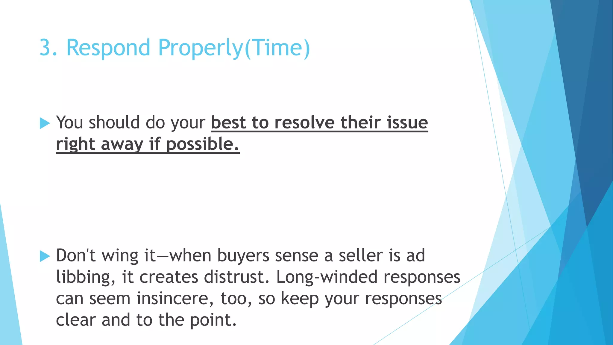 3. Respond Properly(Time)
 You should do your best to resolve their issue
right away if possible.
 Don't wing it—when buyers sense a seller is ad
libbing, it creates distrust. Long-winded responses
can seem insincere, too, so keep your responses
clear and to the point.
 