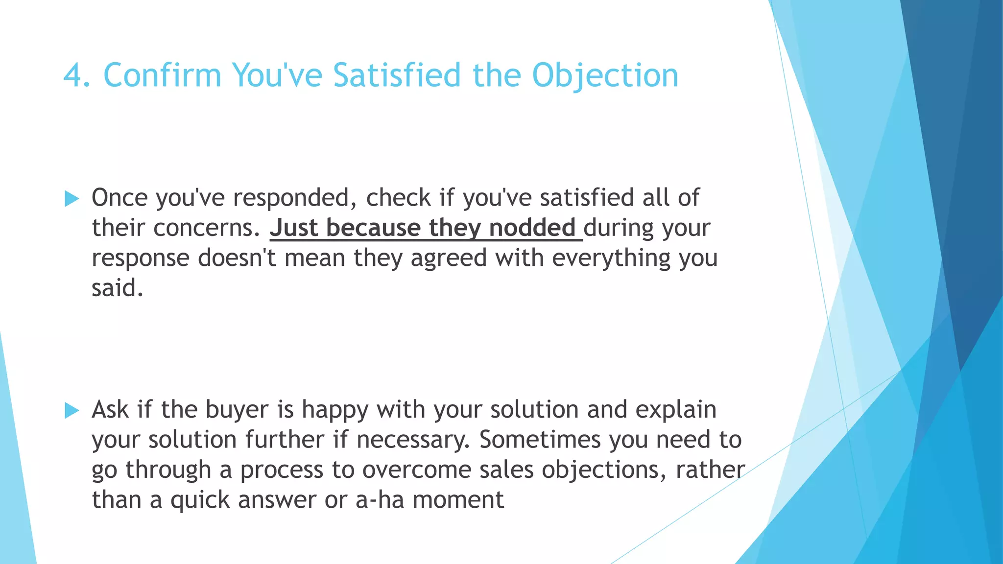4. Confirm You've Satisfied the Objection
 Once you've responded, check if you've satisfied all of
their concerns. Just because they nodded during your
response doesn't mean they agreed with everything you
said.
 Ask if the buyer is happy with your solution and explain
your solution further if necessary. Sometimes you need to
go through a process to overcome sales objections, rather
than a quick answer or a-ha moment
 
