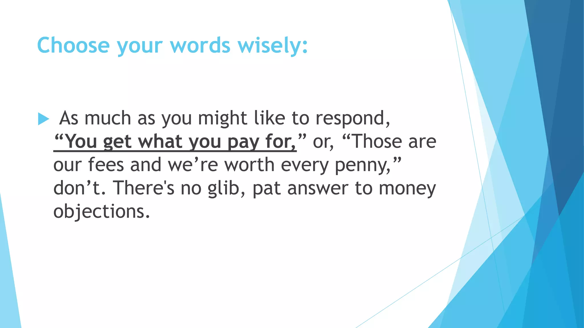 Choose your words wisely:
 As much as you might like to respond,
“You get what you pay for,” or, “Those are
our fees and we’re worth every penny,”
don’t. There's no glib, pat answer to money
objections.
 