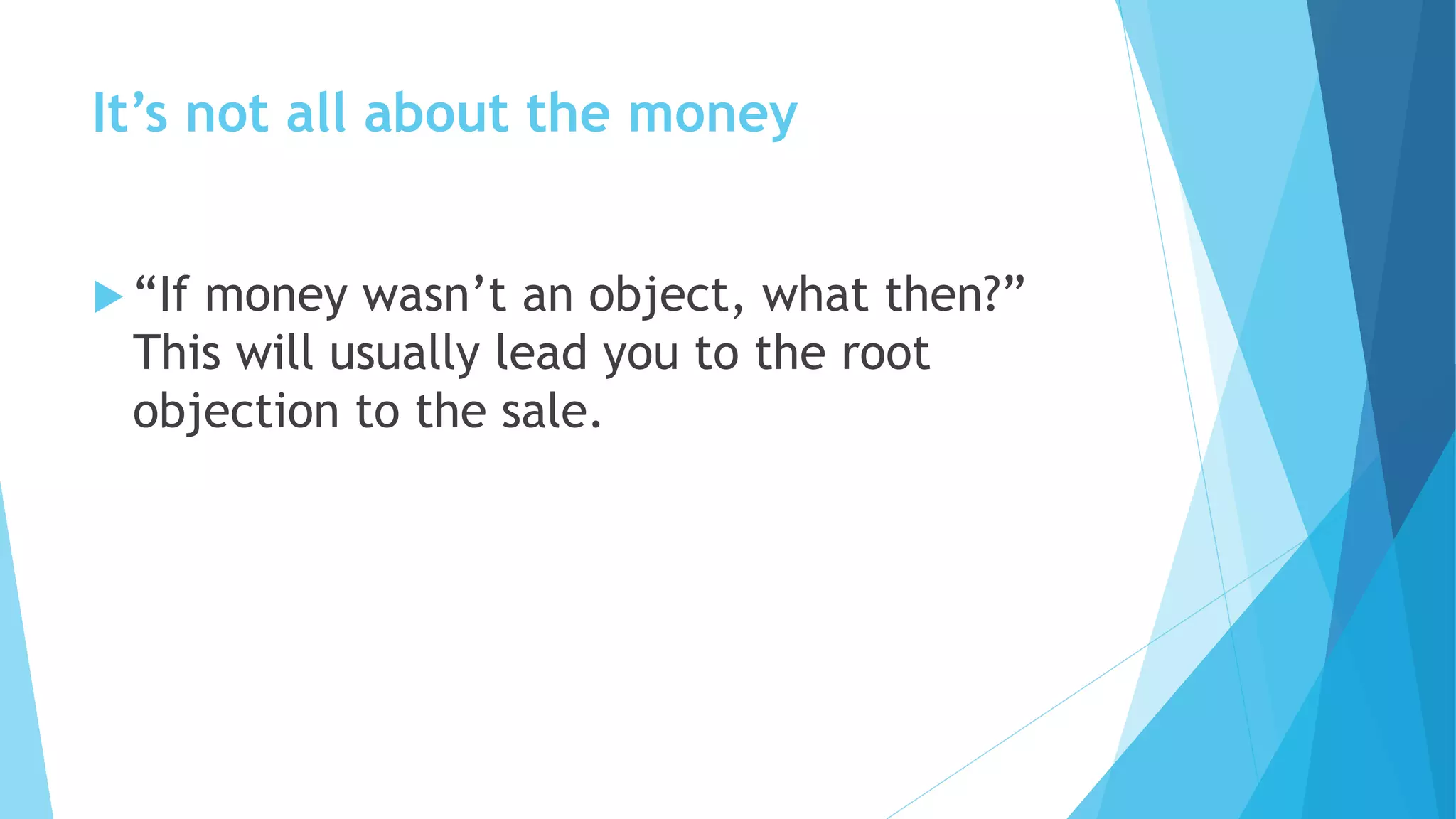 It’s not all about the money
 “If money wasn’t an object, what then?”
This will usually lead you to the root
objection to the sale.
 