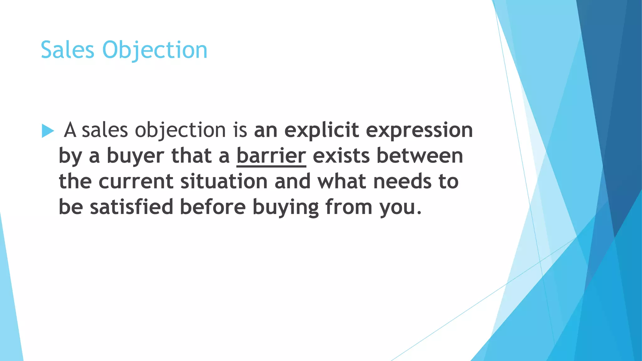 Sales Objection
 A sales objection is an explicit expression
by a buyer that a barrier exists between
the current situation and what needs to
be satisfied before buying from you.
 