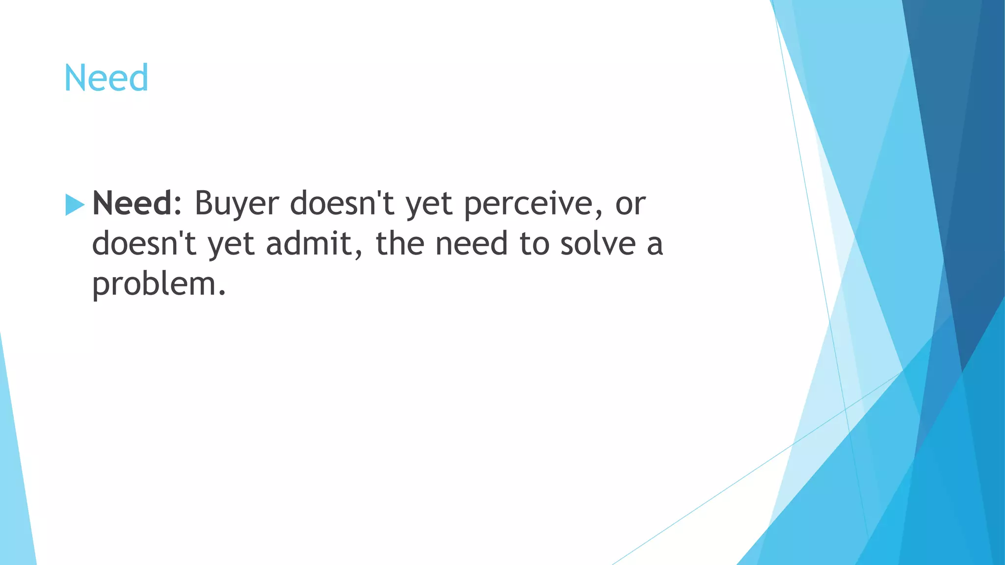 Need
 Need: Buyer doesn't yet perceive, or
doesn't yet admit, the need to solve a
problem.
 