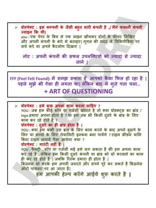  प्रोस्ऩेक्ट : इस कम्ऩनी क
े जैसी फहुत सायी क
ॊ ऩनी है ,/ भैंने परानी क
ॊ ऩनी
ज्वाइन क्रक थी|
you : एक ऩेऩय क
े बफच भे एक राइन खीचकय दोनों क
े पीचय लरखखए
औय अऩनी क
ॊ ऩनी क
े फाये भे फताइए| गूगर की भदद रे ववक्रकऩीडडमा ऩय
सचट कये मा अऩने क
ै टरोग ददखाए |
नोट : अऩनी क
ॊ ऩनी की सपर उऩरजधधमो को ज्मादा से ज्मादा
जाने |
FFF (Feel Felt Found): भें सभझ सकता हूॉ आऩको क
ै सा क्रपर हो यहा है |
ऩहरे भुझे बी ऐसा ही रगता था| रेक्रकन फाद भें भुजे ऩता चरा…
+ ART OF QUESTIONING
 प्रोस्ऩेक्ट : हभे क
ु छ अऩना काभ कयना चादहए ?
YOU : जफ हभ कोई शॉऩ मा एजेंसी खोरते है तो क्मा प्रोडक््स का ब्ाॊड /
logo हभाया अऩना होता है ? मा हभ तफ बी क्रकसी दुसये क
े ब्ाॊड क
े लरए
काभ कय यहे होते है ?
प्रोस्ऩेक्ट : दुसये का ही ब्ाॊड होता है |
YOU : क्मा हभ कबी उस ब्ाॊड क
े लरए काभ कयने क
े फाद अऩने फुढ़ाऩे क
े
लरए मा फच्चो क
े लरए योमालरटी इनकभ फना ऩामेंगे ? टाइभ फ्रीडभ मातन
बफना टाइभ रगामे ऩैसा आमेगा क्मा ?
प्रोस्ऩेक्ट : गायॊटी नहीॊ है |
YOU : प
ै क्ट्री , शॉऩ मा एजेंसी भई हभे रग सकता है की हभ अऩना काभ
कय यहे है , रेक्रकन हभ क्रकसी दुसये क
ॊ ऩनी मा ब्ाॊड को ग्रो कयवाने का काभ
ही कय यहे होते है | जफक्रक रयस्क हभाया ही होता है |
बफज़नस ग्रो कयक
े हभ अऩनी जरूयते औय सऩने ऩूये कय सकते है बफज़नेस
ऑटो ऩामरट ऩय आ जाता है|
हभ आऩकी हेल्ऩ कयेंगे आईमे शुरू कयते है |
 