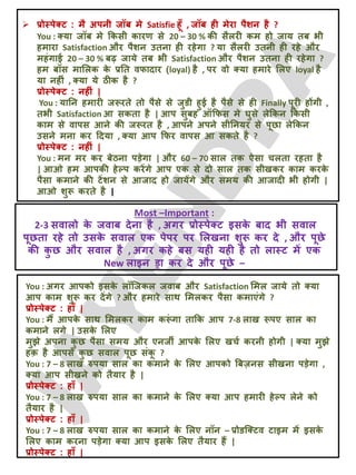  प्रोस्ऩेक्ट : भै अऩनी जॉफ भे Satisfie हूॉ , जॉफ ही भेया ऩैशन है ?
You : क्मा जॉफ भे क्रकसी कायण से 20 – 30 % की सैरयी कभ हो जाम तफ बी
हभाया Satisfaction औय ऩैशन उतना ही यहेगा ? मा सैरयी उतनी ही यहे औय
भहॊगाई 20 – 30 % फढ़ जामे तफ बी Satisfaction औय ऩैशन उतना ही यहेगा ?
हभ फॉस भालरक क
े प्रतत वपादाय (loyal) है , ऩय वो क्मा हभाये लरए loyal है
मा नहीॊ , क्मा मे ठीक है ?
प्रोस्ऩेक्ट : नहीॊ |
You : मातन हभायी जरूयते तो ऩैसे से जुडी हुई है ऩैसे से ही Finally ऩूयी होंगी ,
तबी Satisfaction आ सकता है | आऩ सुफह ऑक्रपस भे घुसे रेक्रकन क्रकसी
काभ से वाऩस आने की जरूयत है , आऩने अऩने सीतनमय से ऩूछा रेक्रकन
उसने भना कय ददमा , क्मा आऩ क्रपय वाऩस आ सकते है ?
प्रोस्ऩेक्ट : नहीॊ |
You : भन भय कय फेठना ऩड़ेगा | औय 60 – 70 सार तक ऐसा चरता यहता है
| आओ हभ आऩकी हेल्ऩ कयेंगे आऩ एक से दो सार तक सीखकय काभ कयक
े
ऩैसा कभाने की टेंशन से आजाद हो जामेंगे औय सभम की आजादी बी होगी |
आओ शुरू कयते है |
You : अगय आऩको इसक
े रॉजजकर जवाफ औय Satisfaction लभर जामे तो क्मा
आऩ काभ शुरू कय देंगे ? औय हभाये साथ लभरकय ऩैसा कभाएॊगे ?
प्रोस्ऩेक्ट : हाॉ |
You : भैं आऩक
े साथ लभरकय काभ करू
ॊ गा ताक्रक आऩ 7-8 राख रूऩए सार का
कभाने रगे | उसक
े लरए
भुझे अऩना क
ु छ ऩैसा सभम औय एनजी आऩक
े लरए खचट कयनी होगी | क्मा भुझे
हक़ है आऩसे क
ु छ सवार ऩूछ सॊक
ू ?
You : 7 – 8 राख रुऩमा सार का कभाने क
े लरए आऩको बफज़नस सीखना ऩड़ेगा ,
क्मा आऩ सीखने को तैमाय है |
प्रोस्ऩेक्ट : हाॉ |
You : 7 – 8 राख रुऩमा सार का कभाने क
े लरए क्मा आऩ हभायी हेल्ऩ रेने को
तैमाय है |
प्रोस्ऩेक्ट : हाॉ |
You : 7 – 8 राख रुऩमा सार का कभाने क
े लरए नॉन – प्रोडजक्टव टाइभ भें इसक
े
लरए काभ कयना ऩड़ेगा क्मा आऩ इसक
े लरए तैमाय हैं |
प्रोस्ऩेक्ट : हाॉ |
Most –Important :
2-3 सवारो क
े जवाफ देना है , अगय प्रोस्ऩेक्ट इसक
े फाद बी सवार
ऩूछता यहे तो उसक
े सवार एक ऩेऩय ऩय लरखना शुरू कय दे , औय ऩूछे
की क
ु छ औय सवार है , अगय कहे फस मही मही है तो रास्ट भें एक
New राइन ड्रा कय दे औय ऩूछे –
 