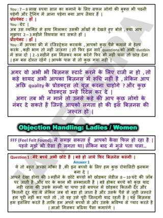 You : 7 – 8 राख रुऩमा सार का कभाने क
े लरए सपर रोगो की फुक्स बी ऩढनी
ऩड़ेगी औय ट्रैतनॊग भें आना ऩड़ेगा क्मा आऩ तैमाय हैं |
प्रोस्ऩेक्ट : हाॉ |
You : ग्रेट |
अफ उस व्मजक्त से हाथ लभराकय उसकी आॉखों भे देखते हुए फोरे , क्मा आऩ
भुझऩय 2 – 3 भहीने ववशवास कय सकते हों |
प्रोस्ऩेक्ट : हाॉ |
You : भैं आऩका फ्री भें यजजस्ट्रेशन कयवाक
े , आऩको क
ु छ ऩैसे कभाने भे हेल्ऩ
कयक
े , कही बाग तो नहीॊ जाऊ
ॊ गा | तो क्रपय इन साये questions को अबी dustbin
भें डार दो | 2 -3 भहीने हभ लभरकय काभ कयेंगे क्रपय बी नहीॊ चरा तो छोड़ देना
| हभ फस दोस्त यहेंगे | आऩक
े ऩास से तो क
ु छ गमा नही |
अगय वो अबी बी बफज़नस स्टाटट कयने क
े लरए याजी न हो , तो
कहे शामद अबी आऩका बफज़नस भें रूचच नहीॊ है , रेक्रकन आऩ
अतछ quality क
े प्रोडक््स तो मूज़ कयना चाहोगे ? औय क
ु छ
प्रोडक््स उन्हे रयटेर कय दे |
अगय तफ बी न भाने तो उनसे कहे की आऩ क
ु छ रोगो क
े
नॊफय दे सकते है जजन्हे आऩको रगता हो की इस बफज़नस की
जरूयत हो |
Objection Handling: Ladies / Women
FFF (Feel Felt Found): भें सभझ सकता हूॉ आऩको क
ै सा क्रपर हो यहा है |
ऩहरे भुझे बी ऐसा ही रगता था| रेक्रकन फाद भें भुजे ऩता चरा…
Question 1 : भेये फच्चे अबी छोटे है | फडे हो जामे क्रपय बफज़नेस करू
ॊ गी |
Answer 1
मे तो फहुत अच्छा भौका है ,की इन फच्चो क
े लरए हभ क
ु छ योमालरटी इनकभ
फना दे |
आऩने देखा होगा की 3 भहीने क
े छोटे फच्चो को छोडकय रेडीज 8 – 10 घॊटे की जॉफ
ऩय जाती है ,औय घय क
े काभ बी सम्बारती है | फडे होकय फच्चे को क
ु छ माद
नही यहता की उसक
े भम्भी मा ऩाऩा उसे फचऩन भें छोड़कय क्रकतनी देय औय
क्रकतनी दूय गए थे रेक्रकन जफ वो फड़ा हो जाता है औय उसक
े ऩैसे से जुडी जरूयते
हभ ऩूयी नहीॊ कय ऩाते तो , तो वह उसे ऩूयी जजन्दगी माद यहती है | मह बफज़नस
हभ इसलरए कयते है ताक्रक हभ अऩने फच्चो से औय उसक
े बववष्म से प्माय कयते है
| आओ लभरकय फदढमा ऩैसा कभाएॊगे |
 