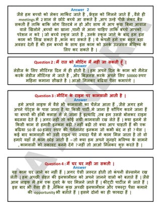 Answer 2
जैसे हभ फच्चो को रेकय भाक्रक
ट ट जाते है , फ्र
ें ड्स को लभरने जाते हैं , वैसे ही
meetings भें 2 सार से छोटे फच्चे आ सकते है ,आऩ उन्हे ऩीछे रेकय फैठ
सकती हैं ताक्रक फाक्रक रोग डडस्टफट न हो औय साथ भें आऩ क
ु छ बफना आवाज
वारे खखरोने ,फच्चो का खाना ,ऩानी रे आना चादहए ताक्रक फच्चे आऩको
ऩयेशन न कये | जो फच्चे स्क
ू र जाते है , उनक
े स्क
ू र जाने क
े फाद हभ इस
काभ को लसख सकते है ,काभ कय सकते हैं | मे क
ॊ ऩनी हभे एक फहुत फड़ा
अवसय देती हैं की हभ फच्चो क
े साथ इस काभ को उनक
े उज्जवर बववष्म क
े
लरए कय सकते है |
Question 2 : भैं यात को भीदटॊग भैं नहीॊ जा सकती हूॉ |
Answer
रेडीज क
े लरए भीदटॊग्स ददन भें ही होती है | हभ अऩने ददन क
े काभ को भैनेज
कयक
े रेडीज भीदटॊग्स भे जाते है , औय बफज़नस कयक
े अऩने लरए 50000 रूऩए
भदहना कभाना सीखते है | आओ लभरकय फदढमा ऩैसा कभाएॊगे |
Question 3 : भीदटॊग क
े टाइभ ऩय काभवारी आती है |
Answer
हभे अऩने राइप भें वैसे बी काभवारी का चैरेंज आता हैं , जैसे अगय हभे
अऩने ऩेयें्स क
े ऩास जाना है मा क्रकसी ऩाटी भे जाना है शौवऩॊग कयने जाना हैं
मा फच्चो की हॉफी क्रास भें रे जाना है इत्मादद ,तफ हभ उससे फोरकय टाइभ
फदरवा देते हैं | अगय नही तो कोई नमी काभवारी यख रेते हैं | क्मा इनभे से
क्रकसी काभ से हभायी इनकभ फढ़ी ? नहीॊ फढ़ी तो क्मा आऩ चाहती हैं की एक
फदढमा 50 से 60 हजाय रूऩए की ऩेभटनानेट इनकभ जो कबी फॊद न हो ? मेस |
कई फाय काभवारी को उसी टाइभ ऩय ज्मादा ऩैसे भे काभ लभर जाता है तो वो
हभाये महाॉ से काभ छोड़ जाती है – तो क्मा हभ अऩने सुनहये बववष्म क
े साभने
, काभवारी को रूकावट फनने देंगे ? नहीॊ तो आओ लभरकय शुरू कयते है |
Question 4 : भैं घय घय नहीॊ जा सकती |
Answer
मह काभ घय जाने का नहीॊ हैं | अगय ऐसी जरूयत होती तो क
ॊ ऩनी सेल्सभेन यख
रेती | हभ अच्छी सेहत की इनपाभेशन को अऩने जानने वारो को फताते हैं | जैसे
आभ राइप भें हभ एक दुसये क
े घय लभरने जाते हैं | की्टी ऩाटीज भें जाते हैं |
इस फाय बी वैसा ही है ,रेक्रकन क
ु छ अच्छी इनपाभेशन औय एक्स्ट्रा ऩैसा कभाने
की opportunity बी फताते हैं | इसभे दोनों का ही पामदा हैं |
 