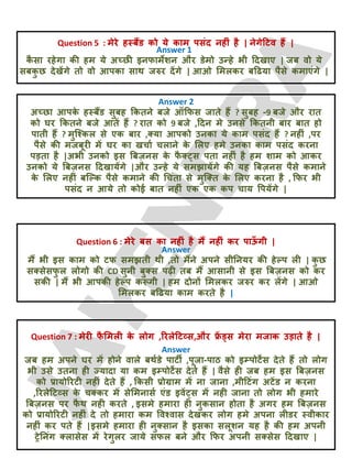 Question 5 : भेये हस्फैंड को मे काभ ऩसॊद नहीॊ है | नेगेदटव हैं |
Answer 1
क
ै सा यहेगा की हभ मे अच्छी इनपाभेशन औय डेभो उन्हे बी ददखाए | जफ वो मे
सफक
ु छ देखेंगे तो वो आऩका साथ जरुय देंगे | आओ लभरकय फदढमा ऩैसे कभाएॊगे |
Answer 2
अच्छा आऩक
े हस्फैंड सुफह क्रकतने फजे ऑक्रपस जाते हैं ? सुफह -9 फजे औय यात
को घय क्रकतने फजे आतें हैं ? यात को 9 फजे ,ददन भे उनसे क्रकतनी फाय फात हो
ऩाती हैं ? भुजश्कर से एक फाय ,क्मा आऩको उनका मे काभ ऩसॊद हैं ? नहीॊ ,ऩय
ऩैसे की भजफूयी भें घय का खचाट चराने क
े लरए हभे उनका काभ ऩसॊद कयना
ऩड़ता है |अबी उनको इस बफज़नस क
े प
ै क््स ऩता नहीॊ है हभ शाभ को आकय
उनको मे बफज़नस ददखामेंगे |औय उन्हे मे सभझामेंगे की मह बफज़नस ऩैसे कभाने
क
े लरए नहीॊ फजल्क ऩैसे कभाने की चचॊता से भुजक्त क
े लरए कयना है , क्रपय बी
ऩसॊद न आमे तो कोई फात नहीॊ एक एक कऩ चाम वऩमेंगे |
Question 6 : भेये फस का नहीॊ है भैं नहीॊ कय ऩाऊ
ॉ गी |
Answer
भैं बी इस काभ को टप सभझती थी ,तो भैंने अऩने सीतनमय की हेल्ऩ री | क
ु छ
सक्सेसप
ु र रोगो की CD सुनी फुक्स ऩढ़ी तफ भैं आसानी से इस बफज़नस को कय
सकी | भैं बी आऩकी हेल्ऩ करू
ॊ गी | हभ दोनों लभरकय जरुय कय रेंगे | आओ
लभरकय फदढमा काभ कयते है |
Question 7 : भेयी प
ै लभरी क
े रोग ,रयरेदटव्स,औय फ्र
ें ड्स भेया भजाक उड़ाते है |
Answer
जफ हभ अऩने घय भें होने वारे फथटडे ऩाटी ,ऩूजा-ऩाठ को इम्ऩोटेंस देते हैं तो रोग
बी उसे उतना ही ज्मादा मा कभ इम्ऩोटेंस देते हैं | वैसे ही जफ हभ इस बफज़नस
को प्रामोरयटी नहीॊ देते हैं , क्रकसी प्रोग्राभ भें ना जाना ,भीदटॊग अटेंड न कयना
,रयरेदटव्स क
े चक्कय भें सेलभनासट एॊड इवें्स भें नही जाना तो रोग बी हभाये
बफज़नस ऩय प
ै थ नही कयते , इसभे हभाया ही नुकसान होता है अगय हभ बफज़नस
को प्रामोरयटी नहीॊ दे तो हभाया कभ ववश्वास देखकय रोग हभे अऩना रीडय स्वीकाय
नहीॊ कय ऩते हैं |इसभे हभाया ही नुक्सान है इसका सरूशन मह है की हभ अऩनी
ट्रेतनॊग क्रासेस भें येगुरय जामे सपर फने औय क्रपय अऩनी सक्सेस ददखाए |
 