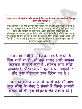 Question 8 :भैं ऩहरे से जॉफ कयती हूॉ क्रपय घय क
े काभ औय फच्चो से बफरक
ु र
टाइभ नहीॊ लभरता |
Answer
क्मा ऑक्रपस भें दो घॊटे एक्स्ट्रा काभ कयना ऩडे तो आऩ नहीॊ कयोगे ? कयेंगे |
क्मा वहा एक्स्ट्रा काभ कयक
े ऩैसे की टेंशन खत्भ हो जाएगी | नहीॊ होगी | महाॉ
जॉफ औय प
ॅ लभरी क
े साथ साथ ,थोडा थोडा काभ कयक
े खुद का
ऑगटनाइजेशन फढाकय ,हजायो रेडीज जॉफ से फ्री हो चुकी है औय हुसफॊद वाइप
ऩूयी दुतनमा की सैय कय यहे हैं | घय क
े काभ क
े लरए ड्राइवसट ,क
ु क्स ,भारी औय
लसक्मूरयटी गाड्टस यखे हैं | क्मा मह जॉफ से ऩॉलसफर हो ऩामेगा ?हभे महा नॉन
प्रोडजक्टव टाइभ रगाना हैं |
अगय वो अबी बी बफज़नस स्टाटट कयने क
े
लरए याजी न हो , तो कहे शामद अबी आऩका
बफज़नस भें रूचच नहीॊ है , रेक्रकन आऩ अतछ
quality क
े प्रोडक््स तो मूज़ कयना चाहोगे ?
औय क
ु छ प्रोडक््स उन्हे रयटेर कय दे |
अगय तफ बी न भाने तो उनसे कहे की आऩ
क
ु छ रोगो क
े नॊफय दे सकते है जजन्हे आऩको
रगता हो की इस बफज़नस की जरूयत हो |
 