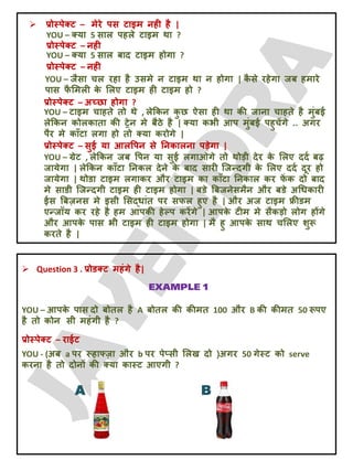  प्रोस्ऩेक्ट – भेये ऩस टाइभ नही है |
YOU – क्मा 5 सार ऩहरे टाइभ था ?
प्रोस्ऩेक्ट – नही
YOU – क्मा 5 सार फाद टाइभ होगा ?
प्रोस्ऩेक्ट – नही
YOU – जैसा चर यहा है उसभे न टाइभ था न होगा | क
ै से यहेगा जफ हभाये
ऩास प
ै लभरी क
े लरए टाइभ ही टाइभ हो ?
प्रोस्ऩेक्ट – अच्छा होगा ?
YOU – टाइभ चाहते तो थे , रेक्रकन क
ु छ ऐसा ही था की जाना चाहते है भुॊफई
रेक्रकन कोरकाता की ट्रेन भे फैठे है | क्मा कबी आऩ भुॊफई ऩहुचेंगे .. अगय
ऩैय भे काॉटा रगा हो तो क्मा कयोगे |
प्रोस्ऩेक्ट – सुई मा आरवऩन से तनकारना ऩड़ेगा |
YOU – ग्रेट , रेक्रकन जफ वऩन मा सुई रगाओगे तो थोड़ी देय क
े लरए ददट फढ़
जामेगा | रेक्रकन काॉटा तनकर देने क
े फाद सायी जजन्दगी क
े लरए ददट दूय हो
जामेगा | थोडा टाइभ रगाकय औय टाइभ का काॉटा तनकार कय प
ें क दो फाद
भे साडी जजन्दगी टाइभ ही टाइभ होगा | फडे बफजनेसभैन औय फडे अचधकायी
ईस बफज़नस भे इसी लसदधाॊत ऩय सपर हुए है | औय अज टाइभ फ्रीडभ
एन्जॉम कय यहे है हभ आऩकी हेल्ऩ कयेंगे | आऩक
े टीभ भे सैकड़ो रोग होंगे
औय आऩक
े ऩास बी टाइभ ही टाइभ होगा | भै हु आऩक
े साथ चलरए शुरू
कयते है |
 Question 3 . प्रोडक्ट भहॊगे है|
YOU – आऩक
े ऩास दो फोतर है A फोतर की कीभत 100 औय B की कीभत 50 रूऩए
है तो कोन सी भहॊगी है ?
प्रोस्ऩेक्ट – याईट
YOU - (अफ a ऩय रूहाफ्ज़ा औय b ऩय ऩेप्सी लरख दो )अगय 50 गेस्ट को serve
कयना है तो दोनों की क्मा कास्ट आएगी ?
A B
 