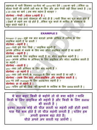 रूहाफ्ज़ा भे ऩानी लभराकय 50 गेस्ट को serve कय देंगे | 100 का खचट | रेक्रकन 50
फोतर ऩेप्सी की रगेंगी उसी कभ क
े लरए औय आऩ ऩेप्सी नही लभरा सकते है | 50
x 10 =500 का खचट | अफ क्मा भहॊगा है फताइए ?
प्रोस्ऩेक्ट – ऩेप्सी | फोतर b भहॊगी है |
YOU - इसी तयह हभये प्रोडक््स बी गाढे ही है | ऩानी लभरा कय मूज़ कयने होते है
| देखने भे भहॊगे रग यहे होते है , रेक्रकन मूज़ कयने भे भाक्रक
ट ट क
े प्रोडक््स से
फहुत सस्ते ऩडते है |
Answer -2 you – भुझे एक फात फताओ आऩक
े ऑक्रपस भे स्वीऩय क
े लरए
साइक्रकर भहॊगी है मा सस्ती ?
प्रोस्ऩेक्ट – भहॊगी है |
you – चरो इसे ऩेऩय लरखे | “ साइक्रकर भहॊगी है”
आऩक
े ऑक्रपस भे क्रक
ट क
े लरए क्मा भोटय साइक्रकर भहॊगी है मा सस्ती ?
प्रोस्ऩेक्ट – भहॊगी है |
आऩक
े क्रक
ट क
े लरए साइक्रकर सस्ती है ऩय भोटय साइक्रकर भहॊगी है |
you – आऩक
े ऑक्रपस क
े ऑक्रपसय क
े लरए साइक्रकर औय भोटय साइक्रकर सस्ती है
मा भहॊगी ?
प्रोस्ऩेक्ट – सस्ती है |
you – क्मा उसी ऑक्रपसय क
े लरए काय भहॊगी है ?
प्रोस्ऩेक्ट – हा भहॊगी है |
you – क्मा उसी क
ॊ ऩनी क
े manager क
े लरए काय सस्ती है मा नही ?
प्रोस्ऩेक्ट – उसक
े लरए काय ,भोटय-साइक्रकर ,औय साइक्रकर सस्ती है |
you- ऩय उसी manager क
े लरए BMW काय भहॊगी है ?
प्रोस्ऩेक्ट- हा वो भहॊगी है |
you – चलरए इसे बी लरखे “की कम्ऩनी क
े भालरक क
े लरए BMW सस्ती है |
मे फात फाहय क्रकसी से कहोगे तो वो क्मा कहेंगे ? मातन
क्रकसी क
े लरए साइक्रकर बी भहॊगी है औय क्रकसी क
े लरए BMW
बी सस्ती है |
इसका भतरफ कोई बी चीज सस्ती मा भहॊगी नहीॊ होती हभाये
ऩास ऩैसे कभ होते है तो चीज भहॊगी रगती है | चलरए हभ
अऩनी इनकभ फढ़ा रेते है|
चीजे अऩने अऩ सस्ती ऩड़ जाएॉगी |
 