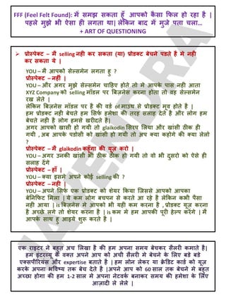  प्रोस्ऩेक्ट – भै selling नही कय सकता (मा) प्रोडक्ट फेचने ऩडते है भे नही
कय सकता मे |
YOU – भै आऩको सेल्सभेन रगता हु ?
प्रोस्ऩेक्ट – नहीॊ |
YOU – औय अगय भुझे सेल्सभेन चादहए होते तो भे आऩक
े ऩास नही आता
XYZ Company को selling भॉडर ऩय बफज़नेस कयना होता तो वह सेल्सभेन
यख रेते |
रेक्रकन बफज़नेस भॉडर ऩय है की वडट of भाउथ से प्रोडक्ट भूव होते है |
हभ प्रोडक्ट नही फेचते हभ लसप
ट हभेशा की तयह सराह देते है औय रोग हभ
फेचते नही है रोग हभसे खयीदते है|
अगय आऩको खासी हो गमी तो glaikodin लसयऩ लरमा औय खाॊसी ठीक ही
गमी , अफ आऩक
े ऩडोसी को खाॊसी हो गमी तो अऩ क्मा कहोगे की क्मा रेरो
?
प्रोस्ऩेक्ट – भै glaikodin कहूॉगा की मूज़ कयो |
YOU – अगय उनकी खाॊसी बी ठीक ठीक हो गमी तो वो बी दुसयो को ऐसे ही
सराह देंगे
प्रोस्ऩेक्ट – हाॉ |
YOU – क्मा इसभे अऩने कोई selling की ?
प्रोस्ऩेक्ट – नही |
YOU – अऩने लसप
ट एक प्रोडक्ट को शेमय क्रकमा जजससे आऩको आऩका
फेतनक्रपट लभरा | मे कभ रोग फचऩन से कयते आ यहे है रेक्रकन कबी ऩैसा
नही आमा | is बफज़नेस भे आऩको बी मही कभ कयना है , प्रोडक्ट मूज़ कयना
है अच्छे रगे तो शेमय कयना है | is कभ भे हभ आऩकी ऩूयी हेल्ऩ कयेंगे | भै
आऩक
े साथ हु आइमे शुरू कयते है |
FFF (Feel Felt Found): भें सभझ सकता हूॉ आऩको क
ै सा क्रपर हो यहा है |
ऩहरे भुझे बी ऐसा ही रगता था| रेक्रकन फाद भें भुजे ऩता चरा…
+ ART OF QUESTIONING
एक याइटय ने फहुत अच लरखा है की हभ अऩना सभम फेचकय सैरयी कभाते है|
हभ इॊटयव्मू क
े वक्त अऩने आऩ को अची सैरयी भे फेचने क
े लरए फडे फडे
एक्सऩीरयमॊस औय expertise फताते है | हभ रोन रेकय मा ि
े डडट काडट को मूज़
कयक
े अऩना बववष्म तक फेच देते है |अऩने आऩ को 60 सार तक फेचने भे फहुत
अच्छा होगा की हभ 1-2 सार भे अऩना नेटवक
ट फनाकय सभम की हभेशा क
े लरए
आज़ादी रे रेरे |
 