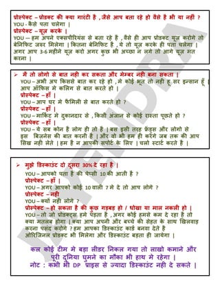 प्रोस्ऩेक्ट – प्रोडक्ट की क्मा गायॊटी है , जैसे आऩ फता यहे हो वैसे है बी मा नहीॊ ?
YOU - क
ै से ऩता चरेगा |
प्रोस्ऩेक्ट – मूज़ कयक
े |
YOU — हभ अऩने एक्सऩीरयमॊस से फता यहे है , वैसे ही आऩ प्रोडक्ट मूज़ कयोगे तो
फेतनक्रपट जरुय लभरेगा | क्रकतना फेतनक्रपट है , मे तो मूज़ कयक
े ही ऩता चरेगा |
अगय आऩ 3-6 भहीने मूज़ कयो अगय क
ु छ बी अच्छा न रगे तो आगे मूज़ भत
कयना |
 भै तो रोगो से फात नही कय सकता औय भेम्फय नही फना सकता |
YOU – अबी अऩ क्रकससे फात कय यहे हो , भे कोई बूत तो नही हू सय इन्सान हूॉ |
आऩ ऑक्रपस भे कलरग से फात कयते हो |
प्रोस्ऩेक्ट – हाॉ |
YOU – आऩ घय भे प
ै लभरी से फात कयते हो ?
प्रोस्ऩेक्ट – हाॉ |
YOU – भाक्रक
ट ट भे दुकानदाय से , क्रकसी अॊजान से कोई यास्ता ऩूछते हो ?
प्रोस्ऩेक्ट – हाॉ |
YOU – मे सफ कोन है रोग ही तो है | फस इसी तयह फ्र
ें ड्स औय रोगो से
इस बफज़नेस की फात कयनी है | औय वो बी हभ ही कयेंगे जफ तक की आऩ
लसख नही रेते | हभ है न आऩकी सऩोटट क
े लरए | चरो स्टाटट कयते है |
 भुझे डडस्काउॊट दो दूसया 30% दे यहा है |
YOU – आऩको ऩता है की ऩेप्सी 10 की आती है ?
प्रोस्ऩेक्ट – हाॉ |
YOU – अगय आऩको कोई 10 वारी 7 भे दे तो आऩ रोगे ?
प्रोस्ऩेक्ट – नही
YOU – क्मों नही रोगे ?
प्रोस्ऩेक्ट – हो सकता है की क
ु छ गड़फड़ हो / धोखा मा भार नकरी हो |
YOU – तो जो प्रोडक््स हभे ऩड़ता है , अगय कोई हभसे कभ दे यहा है तो
क्मा भतरफ होगा | क्मा आऩ अऩनी औय फच्चे की सेहत क
े साथ खखरवाड़
कयना ऩसॊद कयोगे ? हभ आऩका डडस्काउॊट काडट फनवा देते है
ओरयजजनर प्रोडक्ट बी लभरेगा औय डडस्काउॊट फड़ता ही जामेगा |
कर कोई टीभ भे फड़ा रीडय तनकर गमा तो राखो कभाने औय
ऩूयी दुतनमा घुभने का भौका बी हाथ भे यहेगा |
नोट : कबी बी DP प्राइस से ज्मादा डडस्काउॊट नही दे सकते |
 