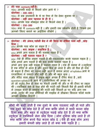 YOU : आऩकी शादी भे क्रकतने रोग आमे थे ?
प्रोस्ऩेक्ट : 300 -400 |
YOU : मे सफ जानकायी क
े थे मा ऩेऩय भे ऐड देकय फुरामा था |
प्रोस्ऩेक्ट : नहीॊ जान ऩहचान क
े ही थे |
YOU : आऩक
े ऩास भोफाइर फ़ोन भे क्रकतने नॊफय है |
प्रोस्ऩेक्ट : 250 -300
YOU : क्मा मे contacts नही है | औय हभायी एक वक
ट शॉऩ होती है जजसभे हभ
आऩको लरस्ट फनाने का आईडडमा सीखेंगे |
 भेये ऩास contacts नहीॊ है|
 प्रोस्ऩेक्ट : भेये अॊकर, ऩडोसी फ्र
ें ड ने बी क्रकमा था रेक्रकन चरा नहीॊ , छोड़
ददमा |
you: आऩक
े ऩास कोन सा वाहन है ?
प्रोस्ऩेक्ट : काय /फाइक / साइक्रकर है |
you: अऩने आऩ चरता है की चराना ऩड़ता है ?
प्रोस्ऩेक्ट : नहीॊ चराना ऩड़ता है ?
you : ऐसे ही भैरयड राइप चरती है की एडजस्टभेंट कयक
े चराना ऩड़ता है |
जॉफ अऩने आऩ चरती है की कभ कयक
े चराना ऩड़ता है |
अऩने आऩ क
ु छ नही चरता है चराना ऩड़ता है | एक ही क्रास भे 2 स्टूडें्स
है एक भेरयट भे आता है औय दूसया फ़
ै र हो जाता है औय जो फ़
ै र हो गमा
वो कहता है टीचय को ऩढ़ाना नही आता है सवार आउट of syllabus आमे थे
एग्जालभनय ने एक्स्ट्रा शीट नही दी औय बी फहुत क
ु छ |
औय भेरयट वारा कहता है स्क
ू र फहुत अच्छा है टीचय फेस्ट है , साये
question syllabus से आमे थे | एग्जालभनय बी अच्छा था |
तो जो स्टूडेंट फ़
ै र हो गमा था गरती उसकी थी औय न की टीचय मा स्क
ू र
की | एडलभशन रेने से ऩास होने की गयॊटी नही लभरती वैसे ही हभायी क
ॊ ऩनी
भे ज्वाइन कयते ही सक्सेस की गयॊटी नही लभरती हा ऩय मदद आऩ एक
अच्छे स्टूडेंट की तयह सीतनमसट की गाइडेंस भे सीखकय लसस्टभ पॉरो कयक
े
आऩको सक्सेस लभरेगी |
रोगो की शादी होती है एक दुसये क
े साथ एडजस्ट नही हो ऩाते औय
एक दुसये को छोड़ देते है तो क्मा फाक्रक रोगो ने शादी कयना छोड़
ददमा क्मा औय फहुत से स्टूडें्स ऩढाई छोड़ देते है तो क्मा फाक्रक
स्टूडें्स ने एडलभशन रेना छोड़ ददमा | रोग दुतनमा छोड़ जाते है तो
क्मा फाक्रक रोग फच्चे ऩैदा कयना छोड़ दे | ऐसे ही क
ु छ रोग अगय
हभायी क
ॊ ऩनी छोड़ जाते है तो क्मा पक
ट ऩड़ता है |
 