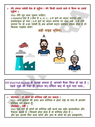  भेये अॊकर ऩडोसी फ्र
ें ड से ऩूछ
ूॉगा / भेये क्रकसी जानने वारे ने क्रकमा था उससे
ऩूछ
ूॉगा |
YOU : वैयी गुड जरुय ऩूछना चादहए|
1 EXAMPLE रेते है 3 रोग है A , B , C : A ने इटो का ब्टा रगामा औय
सक्सेसप
ु र हो गमा | B ने इटो का ब्टा रगामा ऩय चरा नही , C ने नही
रगामा ऩय वो B का ऩडोसी है| अफ आऩको ब्टा रगाकय सपर होना है तो
क्रकसका गाइडेंस रोगे?
सही गाइड चुतनए|
FFF (Feel Felt Found): भें सभझ सकता हूॉ आऩको क
ै सा क्रपर हो यहा है |
ऩहरे भुझे बी ऐसा ही रगता था| रेक्रकन फाद भें भुजे ऩता चरा…
 प्रोस्ऩेक्ट : भै रोगो को कजन्वॊस नहीॊ कय सकता |
YOU : आऩ फताओ की अगय आऩ कजन्वॊस न होना चाहे तो क्मा भै आऩको
कजन्वॊस कय सकता हूॉ|
प्रोस्ऩेक्ट : नहीॊ |
YOU : हभ ऐसे ही रोगों को कजन्वॊस नहीॊ कयते फस याईट इनपाभेशन औय
प
ै क््स फताते है | जजसको होना होता है वो कजन्वॊस होता है |
औय हभ आऩक
े लरए काभ कयेंगे औय आऩ क
े रोगो को हभ सभझाएॊगे|
 