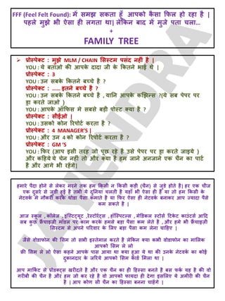 FFF (Feel Felt Found): भें सभझ सकता हूॉ आऩको क
ै सा क्रपर हो यहा है |
ऩहरे भुझे बी ऐसा ही रगता था| रेक्रकन फाद भें भुजे ऩता चरा…
+
FAMILY TREE
 प्रोस्ऩेक्ट : भुझे MLM / CHAIN लसस्टभ ऩसॊद नहीॊ है |
YOU : मे फताओ की आऩक
े दादा जी क
े क्रकतने बाई थे |
प्रोस्ऩेक्ट : 3
YOU : उन सफक
े क्रकतने फच्चे है ?
प्रोस्ऩेक्ट : …… इतने फच्चे है ?
YOU : उन सफक
े क्रकतने फच्चे है , मातन आऩक
े कखझन्स ?(मे सफ ऩेऩय ऩय
ड्रा कयते जाओ )
YOU : आऩक
े ऑक्रपस भे सफसे फड़ी ऩोस्ट क्मा है ?
प्रोस्ऩेक्ट : सीईओ |
YOU : उसको कोन रयऩोटट कयता है ?
प्रोस्ऩेक्ट : 4 MANAGER’S |
YOU : औय उन 4 को कोन रयऩोटट कयता है ?
प्रोस्ऩेक्ट : GM ‘S
YOU : क्रपय (आऩ इसी तयह जो ऩूछ यहे है उसे ऩेऩय ऩय ड्रा कयते जाइमे )
औय कदहमे मे चेन नहीॊ तो औय क्मा है हभ जाने अनजाने एक चैन का ऩाटट
है औय आगे बी यहेंगे|
हभाये ऩैदा होने से रेकय भयने तक हभ क्रकसी न क्रकसी कड़ी (चैन) से जुडे होते है| हय एक चीज
एक दुसये से जुडी हुई है तबी मे दुतनमा चरती है महाॉ बी ऐसा ही है मा तो हभ क्रकसी क
े
नेटवक
ट भे नौकयी कयक
े थोडा ऩैसा कभाते है मा क्रपय ऐसा ही नेटवक
ट फनाकय आऩ ज्मादा ऩैसे
कभ सकते है |
आज स्क
ू र , कॉरेज , इॊजस्ट्मूट ,येस्टोयें्स , हॉजस्ऩटल्स , भेडडकर स्टोसट दटक
े ट काउॊटसट आदद
सफ क
ु छ फ्र
ैं चाइज़ी भॉडर ऩय काभ कयक
े हभसे फड़ा ऩैसा कभ रेते है , औय हभे बी फ्र
ैं चाइज़ी
लसस्टभ से अऩने ऩरयवाय क
े लरए फड़ा ऩैसा कभ रेना चादहए |
जैसे वोडापोन की लसभ तो सबी इस्तेभार कयते है रेक्रकन क्मा कबी वोडापोन का भालरक
आऩको लसभ रे रो
फ्री लसभ रे रो ऐसा कहने आऩक
े ऩास आमा था क्मा हुआ मे था की उनक
े नेटवक
ट का कोई
दुकानदाय क
े जरयमे आऩको लसभ काडट लभरा था |
आऩ भाक्रक
ट ट से प्रोडक््स खयीदते है औय एक चैन का ही दहस्सा फनते है फस पक
ट मह है की वो
गयीफी की चैन है औय हभ जो कय यहे है वो आऩको पामदा ही देगा इसलरए मे अभीयी की चैन
है | आऩ कोण सी चैन का दहस्सा फनना चाहेंगे |
 