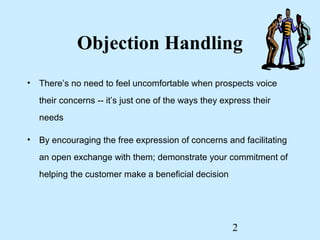 Objection Handling
• There’s no need to feel uncomfortable when prospects voice
   their concerns -- it’s just one of the ways they express their
   needs

• By encouraging the free expression of concerns and facilitating
   an open exchange with them; demonstrate your commitment of
   helping the customer make a beneficial decision




                                                      2
 