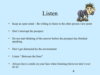 Listen
• Keep an open mind – Be willing to listen to the other person view point

• Don’t interrupt the prospect

• Do not start thinking of the answer before the prospect has finished
  speaking

• Don’t get distracted by the environment

• Listen “ Between the lines”

• Always have a smile on your face when listening (however don’t over
  do it)
                                                         4
 
