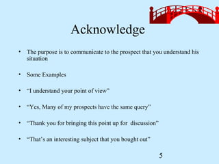 Acknowledge
• The purpose is to communicate to the prospect that you understand his
  situation

• Some Examples

• “I understand your point of view”

• “Yes, Many of my prospects have the same query”

• “Thank you for bringing this point up for discussion”

• “That’s an interesting subject that you bought out”

                                                          5
 
