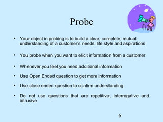 Probe
• Your object in probing is to build a clear, complete, mutual
  understanding of a customer’s needs, life style and aspirations

• You probe when you want to elicit information from a customer

• Whenever you feel you need additional information

• Use Open Ended question to get more information

• Use close ended question to confirm understanding

• Do not use questions that are repetitive, interrogative and
  intrusive


                                                   6
 