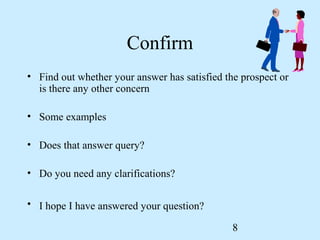 Confirm
• Find out whether your answer has satisfied the prospect or
  is there any other concern

• Some examples

• Does that answer query?

• Do you need any clarifications?

• I hope I have answered your question?

                                               8
 