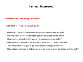I am not interested.
Deflect to Pre-Qualifying Questions
I understand. If I could ask you real quick:
• How do you feel ab...