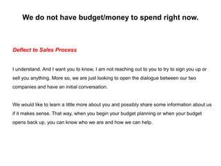 We do not have budget/money to spend right now.
Deflect to Sales Process
I understand. And I want you to know, I am not re...