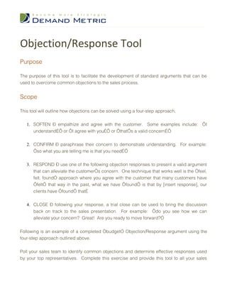 Objection/Response Tool
Purpose

The purpose of this tool is to facilitate the development of standard arguments that can be
used to overcome common objections to the sales process.


Scope

This tool will outline how objections can be solved using a four-step approach.


   1. SOFTEN – empathize and agree with the customer. Some examples include: ‘I
      understand…’ or ‘I agree with you…’ or ‘that’s a valid concern…’


   2. CONFIRM – paraphrase their concern to demonstrate understanding. For example:
      ‘so what you are telling me is that you need…’


   3. RESPOND – use one of the following objection responses to present a valid argument
      that can alleviate the customer’s concern. One technique that works well is the “feel,
      felt, found” approach where you agree with the customer that many customers have
      ‘felt’ that way in the past, what we have ‘found’ is that by [insert response], our
      clients have ‘found’ that…


   4. CLOSE – following your response, a trial close can be used to bring the discussion
      back on track to the sales presentation. For example: ‘do you see how we can
      alleviate your concern? Great! Are you ready to move forward?”


Following is an example of a completed “budget” Objection/Response argument using the
four-step approach outlined above.


Poll your sales team to identify common objections and determine effective responses used
by your top representatives. Complete this exercise and provide this tool to all your sales
 