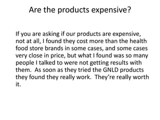 Are the products expensive?

If you are asking if our products are expensive,
not at all, I found they cost more than the health
food store brands in some cases, and some cases
very close in price, but what I found was so many
people I talked to were not getting results with
them. As soon as they tried the GNLD products
they found they really work. They’re really worth
it.
 