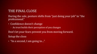 THE FINAL CLOSE
During the sale, posture shifts from “just doing your job” to “the
professional.”
• Confidence doesn’t change
– As trust builds their perception of you changes
Don’t let your fears prevent you from moving forward.
Setup the close
• “In a second, I am going to…”
 